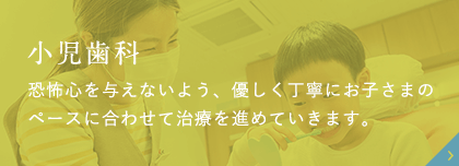 小児歯科 恐怖心を与えないよう、優しく丁寧にお子さまのペースに合わせて治療を進めていきます。